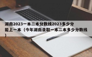 湖南2023一本二本分数线2023多少分能上一本（今年湖南录取一本二本多少分数线）