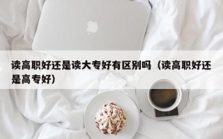 读高职好还是读大专好有区别吗（读高职好还是高专好）