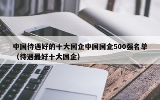 中国待遇好的十大国企中国国企500强名单（待遇最好十大国企）