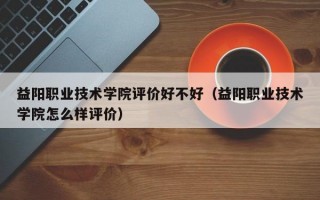 益阳职业技术学院评价好不好（益阳职业技术学院怎么样评价）