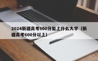 2024新疆高考600分能上什么大学（新疆高考600分以上）