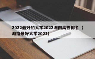 2022最好的大学2022湖南高校排名（湖南最好大学2021）