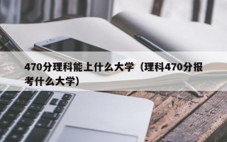 470分理科能上什么大学（理科470分报考什么大学）