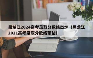 黑龙江2024高考录取分数线出炉（黑龙江2021高考录取分数线预估）