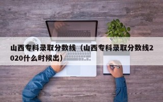 山西专科录取分数线（山西专科录取分数线2020什么时候出）