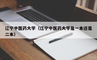 辽宁中医药大学（辽宁中医药大学是一本还是二本）