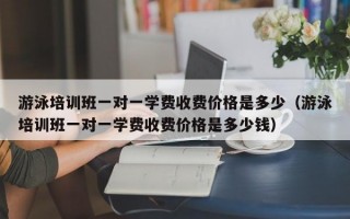 游泳培训班一对一学费收费价格是多少（游泳培训班一对一学费收费价格是多少钱）