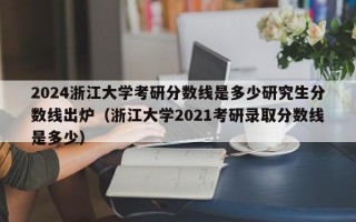 2024浙江大学考研分数线是多少研究生分数线出炉（浙江大学2021考研录取分数线是多少）