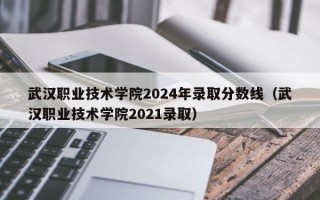 武汉职业技术学院2024年录取分数线（武汉职业技术学院2021录取）