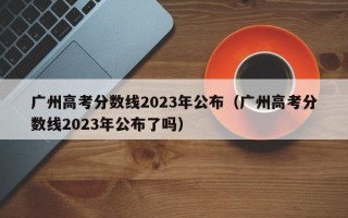 广州高考分数线2023年公布（广州高考分数线2023年公布了吗）