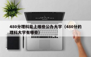 480分理科能上哪些公办大学（480分的理科大学有哪些）