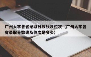 广州大学各省录取分数线及位次（广州大学各省录取分数线及位次是多少）