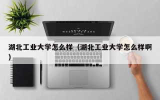 湖北工业大学怎么样（湖北工业大学怎么样啊）