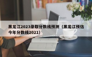 黑龙江2023录取分数线预测（黑龙江预估今年分数线2021）