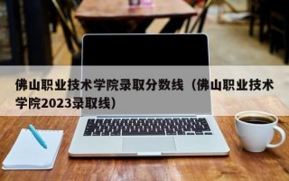 佛山职业技术学院录取分数线（佛山职业技术学院2023录取线）