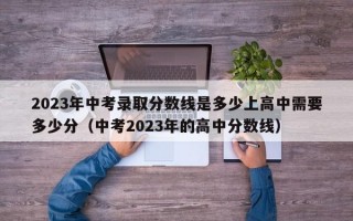 2023年中考录取分数线是多少上高中需要多少分（中考2023年的高中分数线）