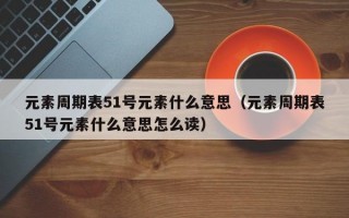 元素周期表51号元素什么意思（元素周期表51号元素什么意思怎么读）