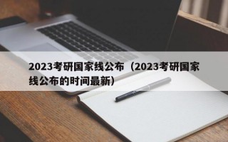 2023考研国家线公布（2023考研国家线公布的时间最新）