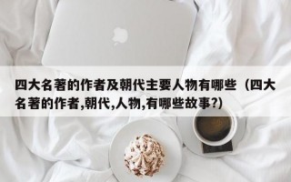 四大名著的作者及朝代主要人物有哪些（四大名著的作者,朝代,人物,有哪些故事?）