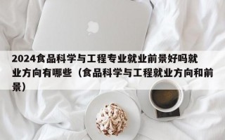 2024食品科学与工程专业就业前景好吗就业方向有哪些（食品科学与工程就业方向和前景）