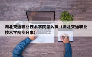 湖北交通职业技术学院怎么样（湖北交通职业技术学院专升本）