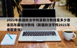 2022年新疆政法学院录取分数线是多少各省历年最低分数线（新疆政法学院2021年录取查询）