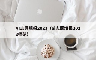 AI志愿填报2023（ai志愿填报2022师范）