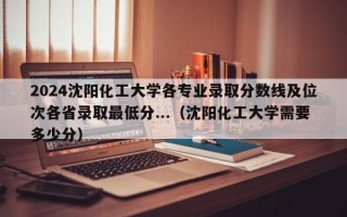 2024沈阳化工大学各专业录取分数线及位次各省录取最低分...（沈阳化工大学需要多少分）