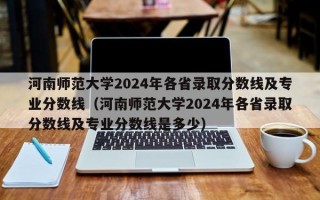 河南师范大学2024年各省录取分数线及专业分数线（河南师范大学2024年各省录取分数线及专业分数线是多少）