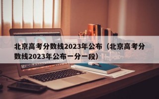 北京高考分数线2023年公布（北京高考分数线2023年公布一分一段）