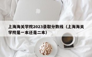 上海海关学院2023录取分数线（上海海关学院是一本还是二本）