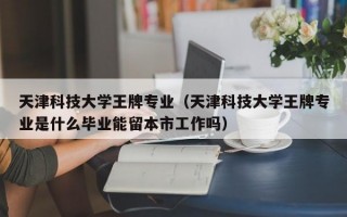 天津科技大学王牌专业（天津科技大学王牌专业是什么毕业能留本市工作吗）