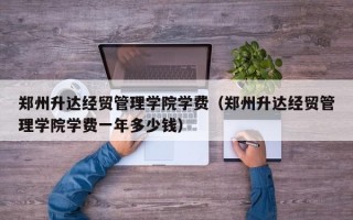 郑州升达经贸管理学院学费（郑州升达经贸管理学院学费一年多少钱）