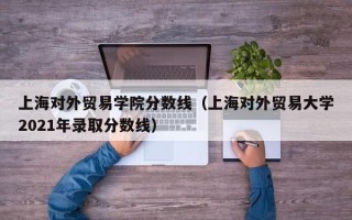 上海对外贸易学院分数线（上海对外贸易大学2021年录取分数线）