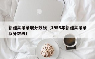 新疆高考录取分数线（1998年新疆高考录取分数线）