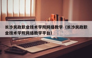 长沙民政职业技术学院网络教学（长沙民政职业技术学院网络教学平台）