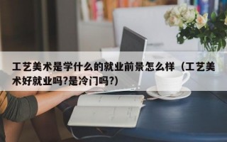 工艺美术是学什么的就业前景怎么样（工艺美术好就业吗?是冷门吗?）