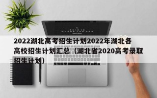 2022湖北高考招生计划2022年湖北各高校招生计划汇总（湖北省2020高考录取招生计划）