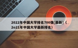 2022年中国大学排名700强[最新]（2o21年中国大学最新排名）