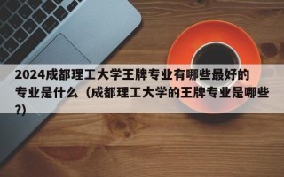 2024成都理工大学王牌专业有哪些最好的专业是什么（成都理工大学的王牌专业是哪些?）