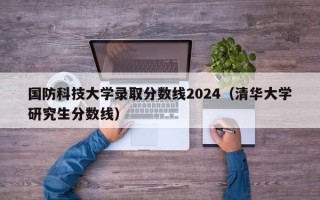 国防科技大学录取分数线2024（清华大学研究生分数线）