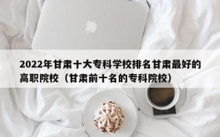 2022年甘肃十大专科学校排名甘肃最好的高职院校（甘肃前十名的专科院校）