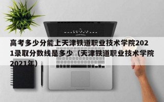 高考多少分能上天津铁道职业技术学院2021录取分数线是多少（天津铁道职业技术学院2021年）