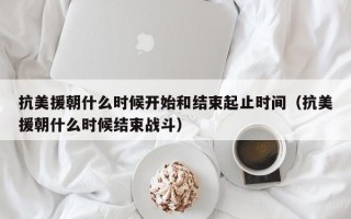 抗美援朝什么时候开始和结束起止时间（抗美援朝什么时候结束战斗）