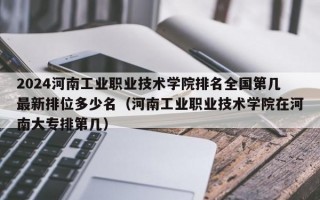 2024河南工业职业技术学院排名全国第几最新排位多少名（河南工业职业技术学院在河南大专排第几）