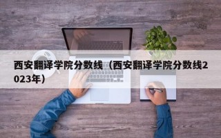 西安翻译学院分数线（西安翻译学院分数线2023年）