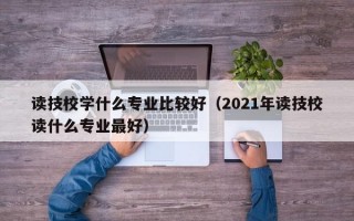 读技校学什么专业比较好（2021年读技校读什么专业最好）