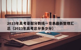 2023年高考录取分数线一览表最新整理汇总（2023年高考总分多少分）