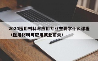 2024医用材料与应用专业主要学什么课程（医用材料与应用就业前景）