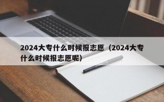 2024大专什么时候报志愿（2024大专什么时候报志愿呢）